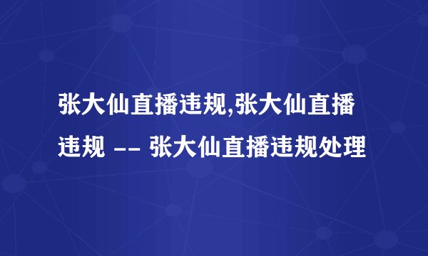 张大仙直播违规,张大仙直播违规 -- 张大仙直播违规处理
