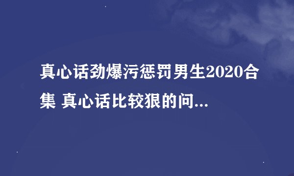 真心话劲爆污惩罚男生2020合集 真心话比较狠的问题劲爆最新