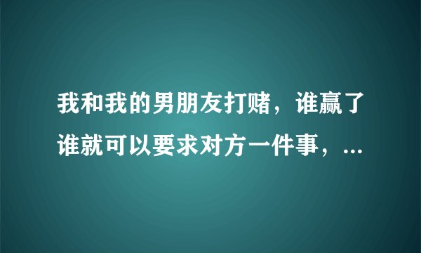 我和我的男朋友打赌，谁赢了谁就可以要求对方一件事，后来我赢了 我不知道要让他干什么