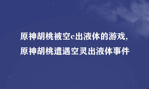 原神胡桃被空c出液体的游戏,原神胡桃遭遇空灵出液体事件