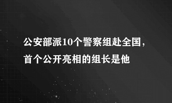 公安部派10个警察组赴全国，首个公开亮相的组长是他