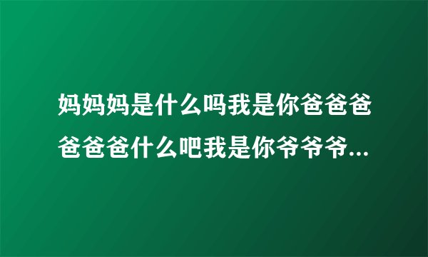 妈妈妈是什么吗我是你爸爸爸爸爸爸什么吧我是你爷爷爷爷爷爷爷爷是什么爷我是