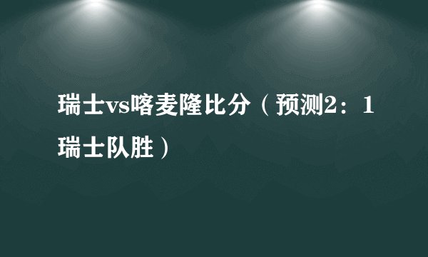 瑞士vs喀麦隆比分（预测2：1瑞士队胜）