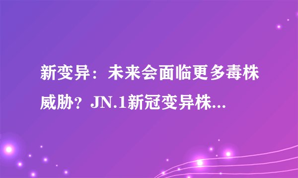 新变异：未来会面临更多毒株威胁？JN.1新冠变异株在全球12国出现