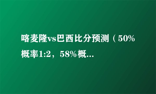 喀麦隆vs巴西比分预测（50%概率1:2，58%概率1:3）