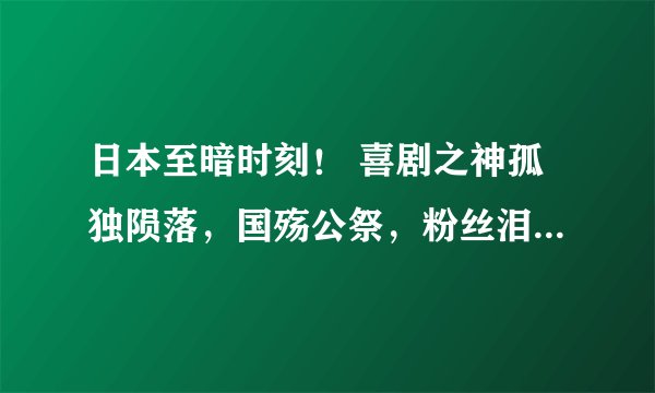 日本至暗时刻！ 喜剧之神孤独陨落，国殇公祭，粉丝泪崩！ 年轻人对新冠病毒敬畏之心猛然升级！