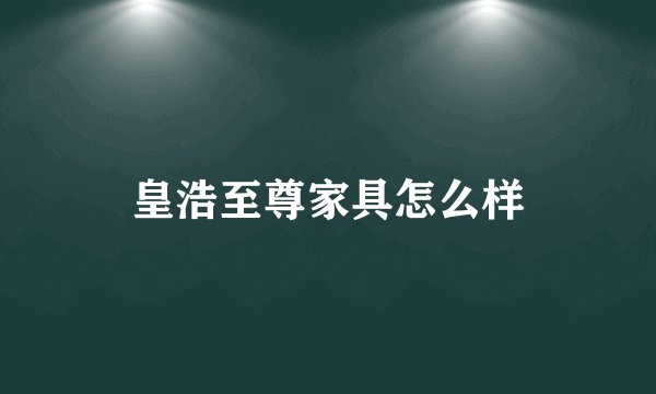 皇浩至尊家具怎么样