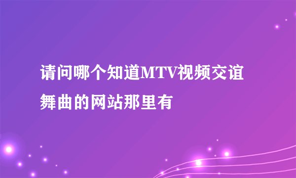 请问哪个知道MTV视频交谊舞曲的网站那里有