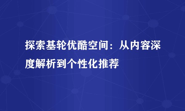 探索基轮优酷空间：从内容深度解析到个性化推荐