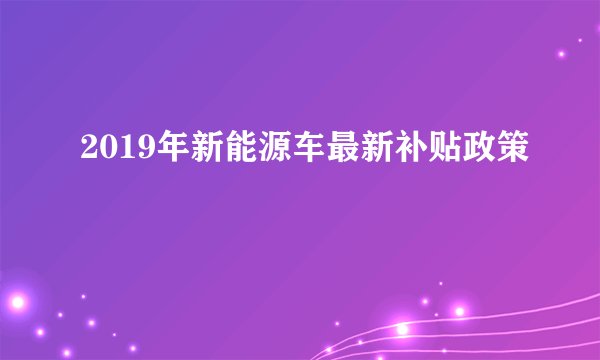 2019年新能源车最新补贴政策