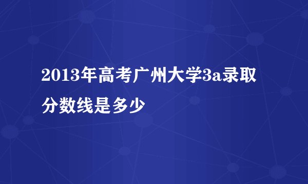 2013年高考广州大学3a录取分数线是多少