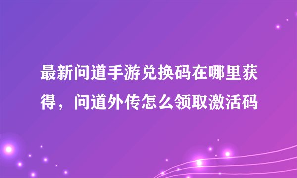 最新问道手游兑换码在哪里获得，问道外传怎么领取激活码