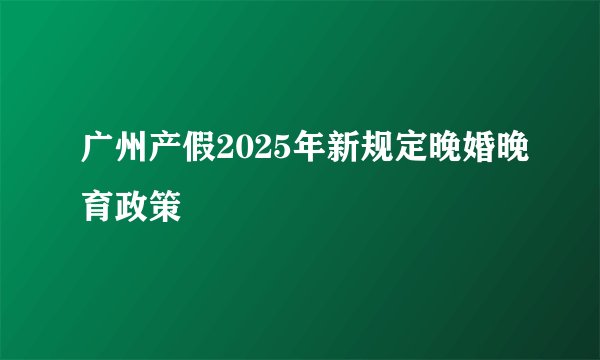 广州产假2025年新规定晚婚晚育政策