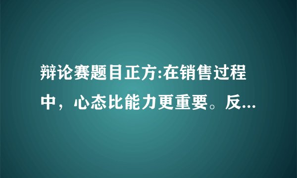 辩论赛题目正方:在销售过程中，心态比能力更重要。反方:在销售过程中，能力比心态更重要。