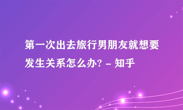 第一次出去旅行男朋友就想要发生关系怎么办? - 知乎