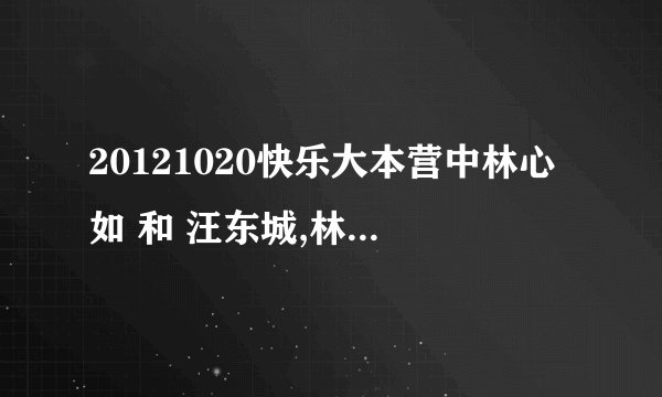 20121020快乐大本营中林心如 和 汪东城,林更新,张伦硕那期大东对海涛吴昕唱的歌