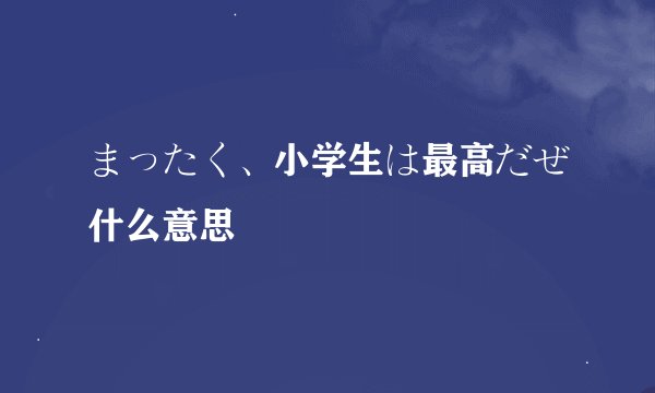 まったく、小学生は最高だぜ什么意思