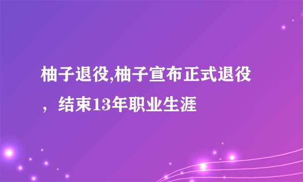 柚子退役,柚子宣布正式退役，结束13年职业生涯