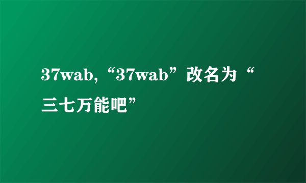 37wab,“37wab”改名为“三七万能吧”
