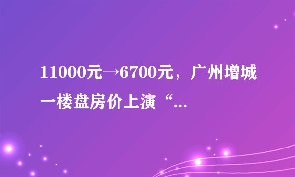 11000元→6700元，广州增城一楼盘房价上演“大降价”