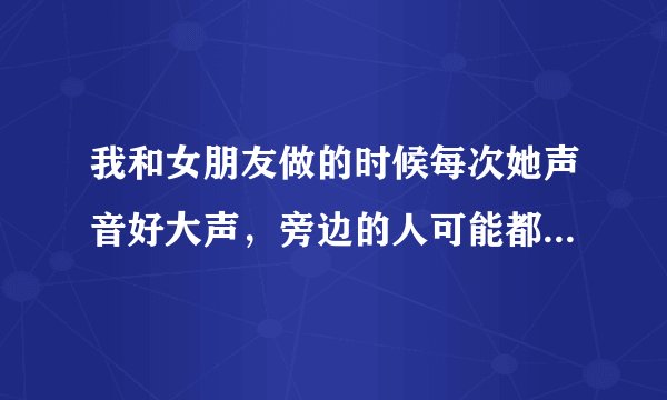 我和女朋友做的时候每次她声音好大声，旁边的人可能都听到了，应该怎么办啊.