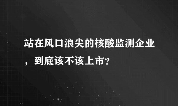 站在风口浪尖的核酸监测企业，到底该不该上市？