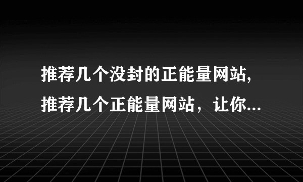 推荐几个没封的正能量网站,推荐几个正能量网站，让你的生活更美好