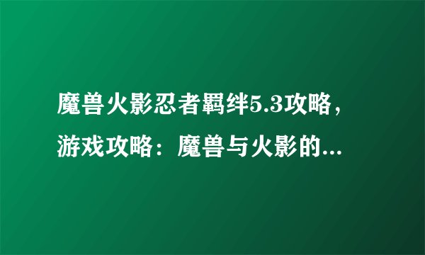 魔兽火影忍者羁绊5.3攻略，游戏攻略：魔兽与火影的羁绊5.3