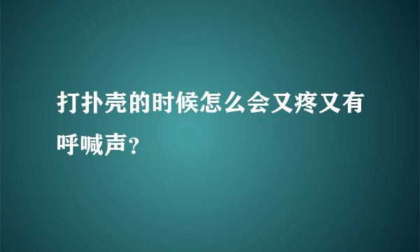 打扑壳的时候怎么会又疼又有呼喊声？