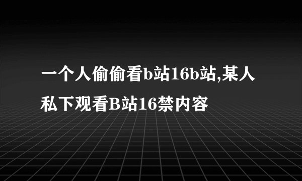 一个人偷偷看b站16b站,某人私下观看B站16禁内容