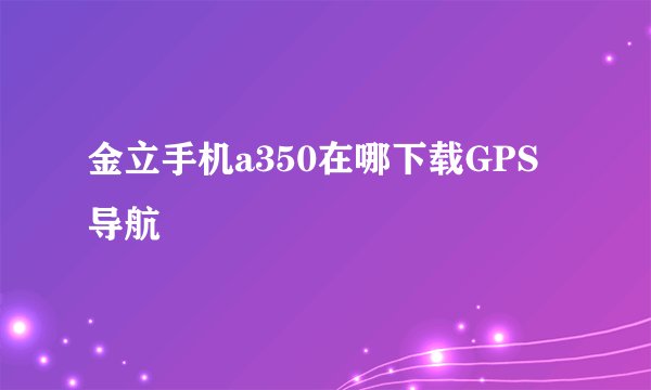 金立手机a350在哪下载GPS导航