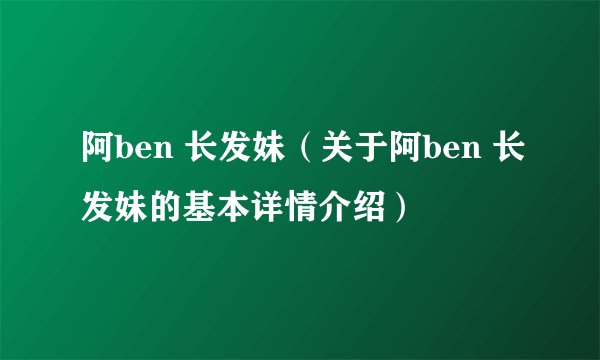 阿ben 长发妹（关于阿ben 长发妹的基本详情介绍）