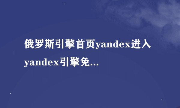 俄罗斯引擎首页yandex进入 yandex引擎免登录入口地址
