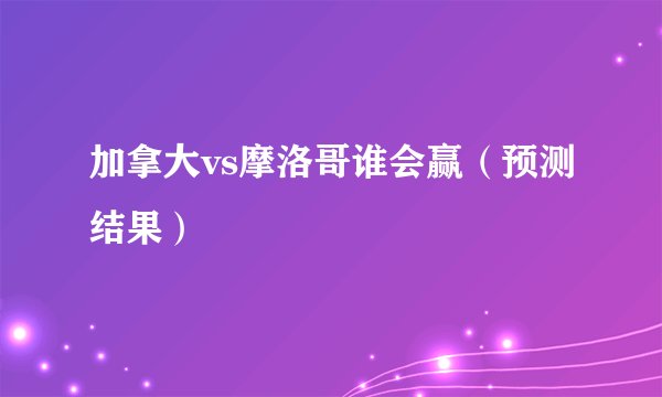 加拿大vs摩洛哥谁会赢（预测结果）
