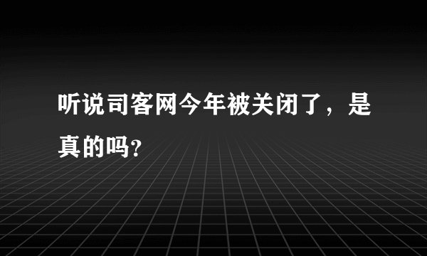 听说司客网今年被关闭了，是真的吗？