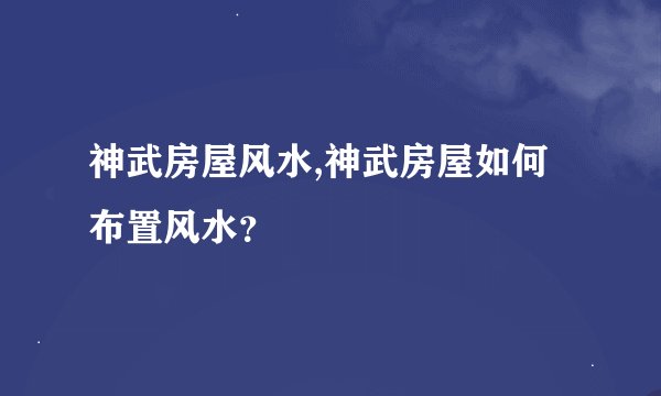 神武房屋风水,神武房屋如何布置风水？