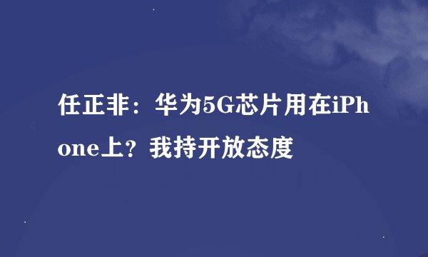 任正非：华为5G芯片用在iPhone上？我持开放态度
