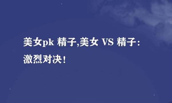 美女pk 精子,美女 VS 精子：激烈对决！