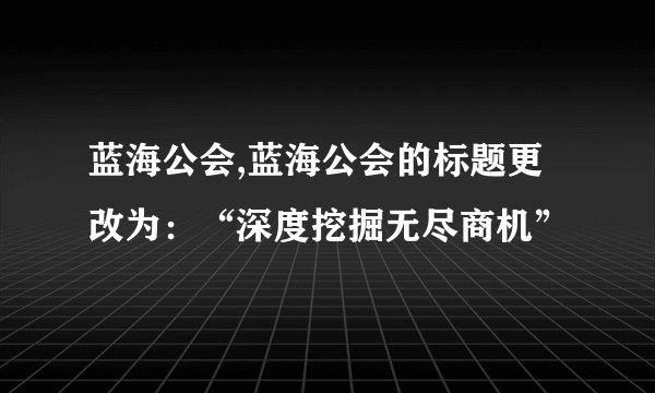 蓝海公会,蓝海公会的标题更改为：“深度挖掘无尽商机”