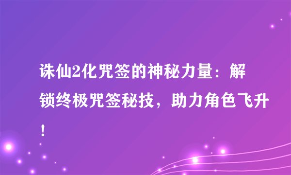 诛仙2化咒签的神秘力量：解锁终极咒签秘技，助力角色飞升！