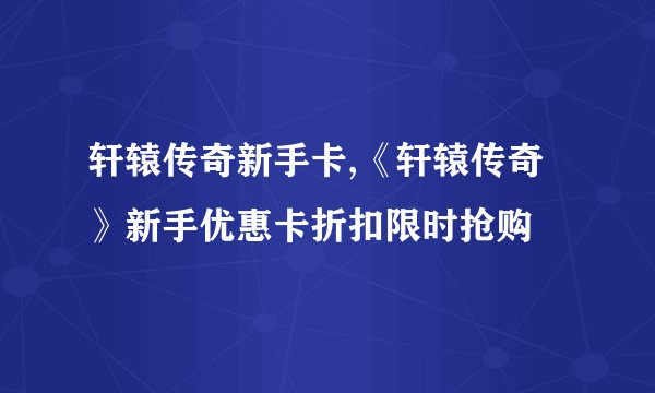 轩辕传奇新手卡,《轩辕传奇》新手优惠卡折扣限时抢购