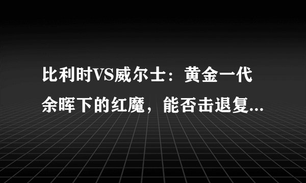 比利时VS威尔士：黄金一代余晖下的红魔，能否击退复兴的威尔士红龙？