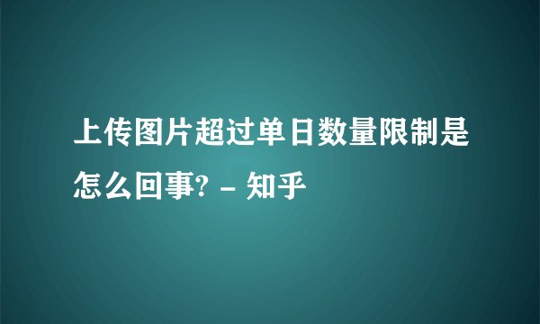 上传图片超过单日数量限制是怎么回事? - 知乎