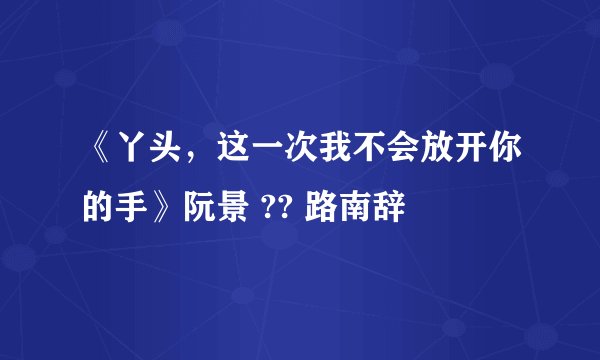 《丫头，这一次我不会放开你的手》阮景 ?? 路南辞