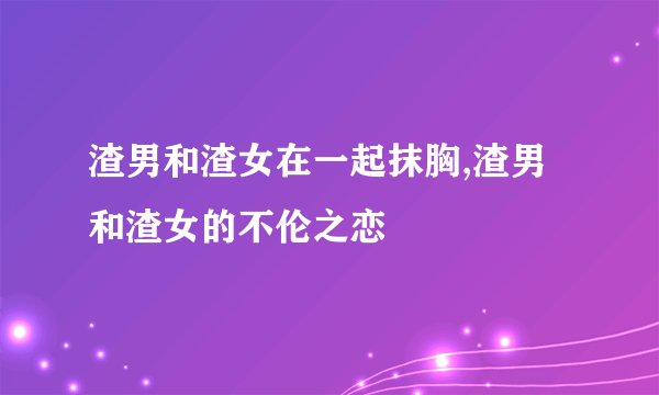 渣男和渣女在一起抹胸,渣男和渣女的不伦之恋