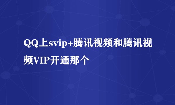 QQ上svip+腾讯视频和腾讯视频VIP开通那个