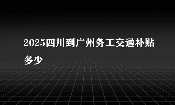 2025四川到广州务工交通补贴多少