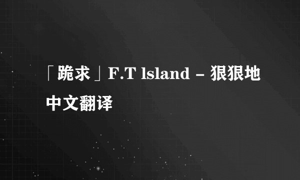 「跪求」F.T lsland - 狠狠地 中文翻译