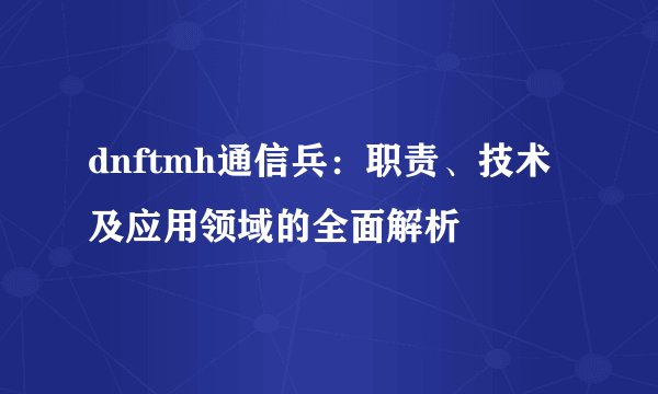 dnftmh通信兵：职责、技术及应用领域的全面解析
