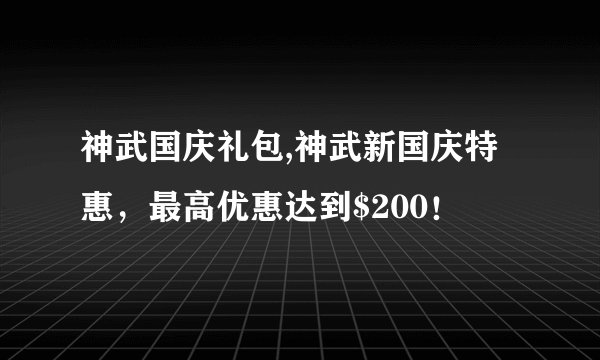 神武国庆礼包,神武新国庆特惠，最高优惠达到$200！
